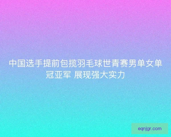 中国选手提前包揽羽毛球世青赛男单女单冠亚军 展现强大实力