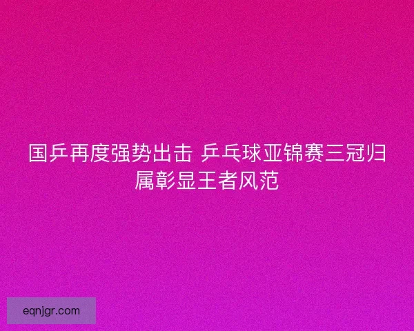 国乒再度强势出击 乒乓球亚锦赛三冠归属彰显王者风范